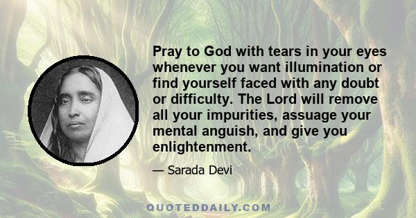 Pray to God with tears in your eyes whenever you want illumination or find yourself faced with any doubt or difficulty. The Lord will remove all your impurities, assuage your mental anguish, and give you enlightenment.