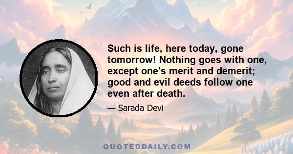 Such is life, here today, gone tomorrow! Nothing goes with one, except one's merit and demerit; good and evil deeds follow one even after death.