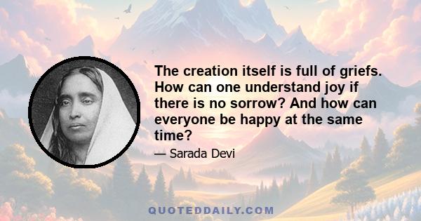 The creation itself is full of griefs. How can one understand joy if there is no sorrow? And how can everyone be happy at the same time?