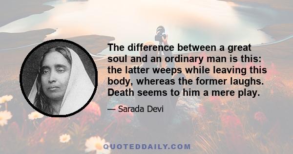 The difference between a great soul and an ordinary man is this: the latter weeps while leaving this body, whereas the former laughs. Death seems to him a mere play.