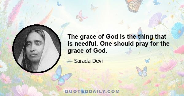 The grace of God is the thing that is needful. One should pray for the grace of God.