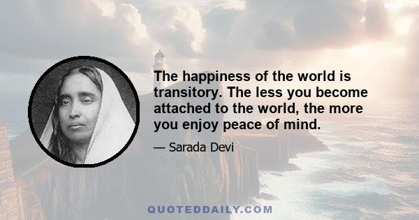 The happiness of the world is transitory. The less you become attached to the world, the more you enjoy peace of mind.