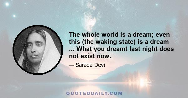 The whole world is a dream; even this (the waking state) is a dream ... What you dreamt last night does not exist now.