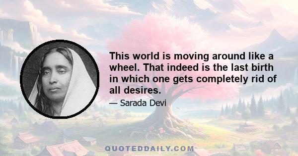 This world is moving around like a wheel. That indeed is the last birth in which one gets completely rid of all desires.