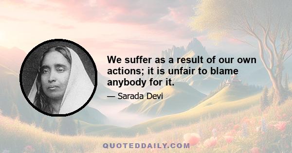 We suffer as a result of our own actions; it is unfair to blame anybody for it.