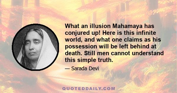 What an illusion Mahamaya has conjured up! Here is this infinite world, and what one claims as his possession will be left behind at death. Still men cannot understand this simple truth.