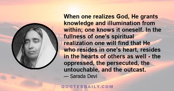 When one realizes God, He grants knowledge and illumination from within; one knows it oneself. In the fullness of one's spiritual realization one will find that He who resides in one's heart, resides in the hearts of