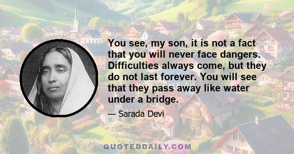 You see, my son, it is not a fact that you will never face dangers. Difficulties always come, but they do not last forever. You will see that they pass away like water under a bridge.