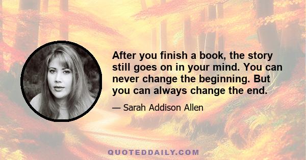 After you finish a book, the story still goes on in your mind. You can never change the beginning. But you can always change the end.