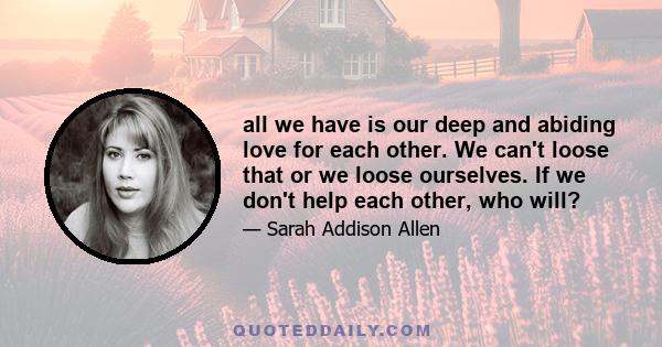 all we have is our deep and abiding love for each other. We can't loose that or we loose ourselves. If we don't help each other, who will?