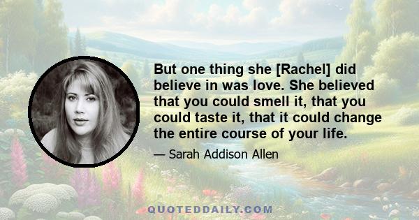 But one thing she [Rachel] did believe in was love. She believed that you could smell it, that you could taste it, that it could change the entire course of your life.