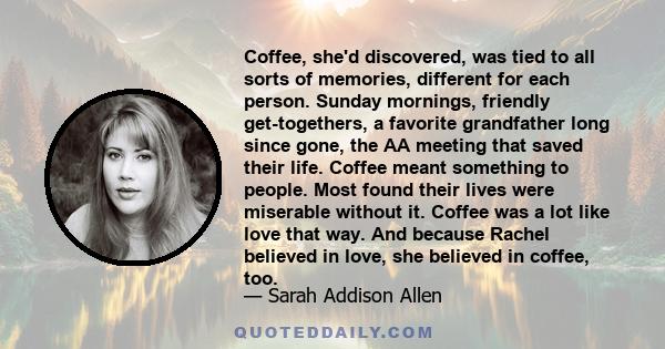 Coffee, she'd discovered, was tied to all sorts of memories, different for each person. Sunday mornings, friendly get-togethers, a favorite grandfather long since gone, the AA meeting that saved their life. Coffee meant 