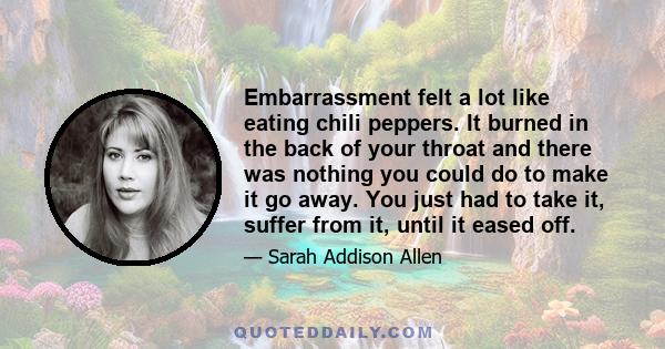 Embarrassment felt a lot like eating chili peppers. It burned in the back of your throat and there was nothing you could do to make it go away. You just had to take it, suffer from it, until it eased off.