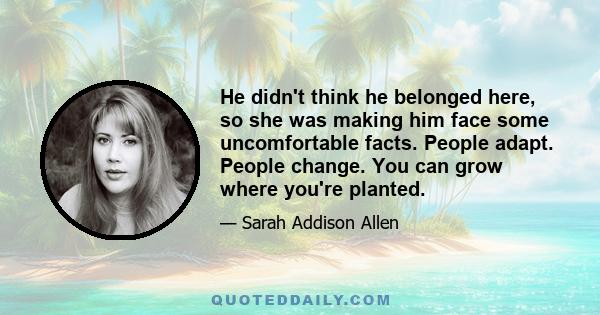 He didn't think he belonged here, so she was making him face some uncomfortable facts. People adapt. People change. You can grow where you're planted.