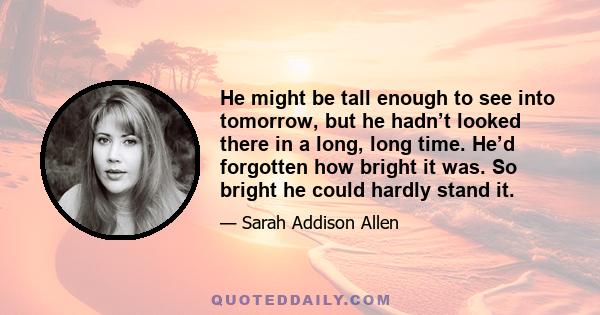 He might be tall enough to see into tomorrow, but he hadn’t looked there in a long, long time. He’d forgotten how bright it was. So bright he could hardly stand it.