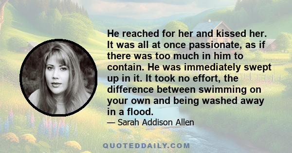 He reached for her and kissed her. It was all at once passionate, as if there was too much in him to contain. He was immediately swept up in it. It took no effort, the difference between swimming on your own and being