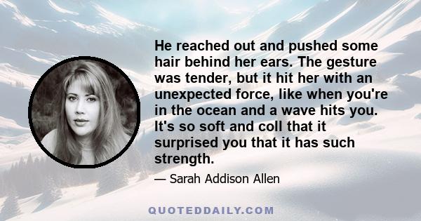 He reached out and pushed some hair behind her ears. The gesture was tender, but it hit her with an unexpected force, like when you're in the ocean and a wave hits you. It's so soft and coll that it surprised you that