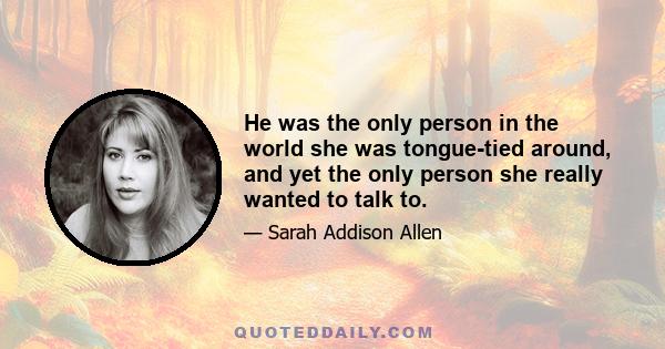 He was the only person in the world she was tongue-tied around, and yet the only person she really wanted to talk to.