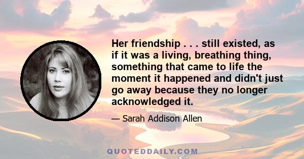 Her friendship . . . still existed, as if it was a living, breathing thing, something that came to life the moment it happened and didn't just go away because they no longer acknowledged it.