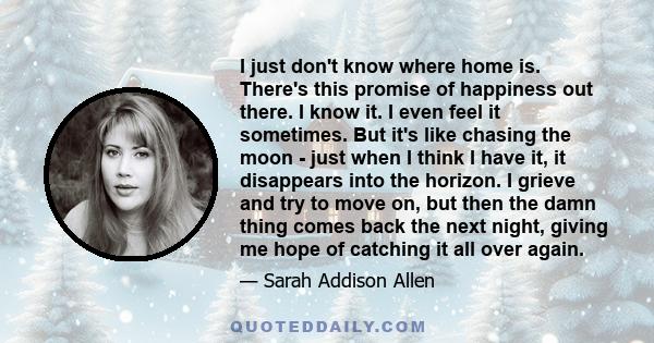 I just don't know where home is. There's this promise of happiness out there. I know it. I even feel it sometimes. But it's like chasing the moon - just when I think I have it, it disappears into the horizon. I grieve