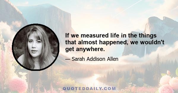 If we measured life in the things that almost happened, we wouldn't get anywhere.