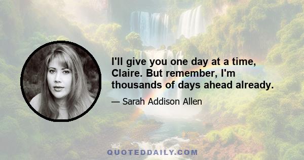 I'll give you one day at a time, Claire. But remember, I'm thousands of days ahead already.