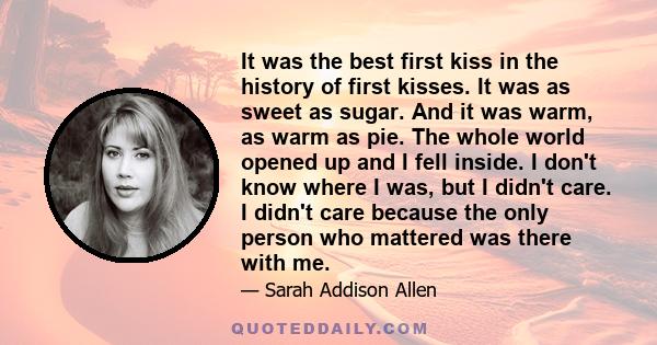 It was the best first kiss in the history of first kisses. It was as sweet as sugar. And it was warm, as warm as pie. The whole world opened up and I fell inside. I don't know where I was, but I didn't care. I didn't