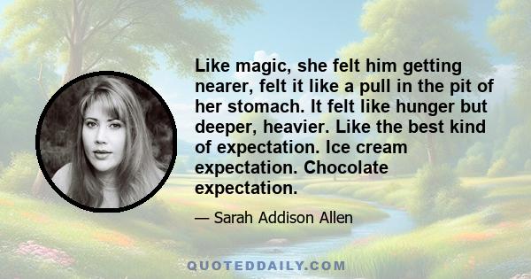 Like magic, she felt him getting nearer, felt it like a pull in the pit of her stomach. It felt like hunger but deeper, heavier. Like the best kind of expectation. Ice cream expectation. Chocolate expectation.