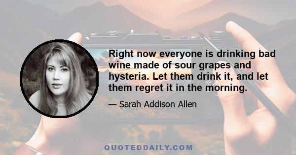 Right now everyone is drinking bad wine made of sour grapes and hysteria. Let them drink it, and let them regret it in the morning.