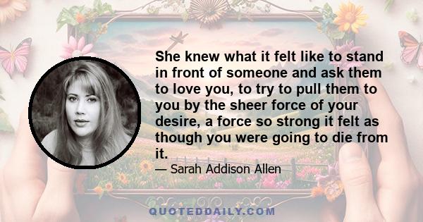 She knew what it felt like to stand in front of someone and ask them to love you, to try to pull them to you by the sheer force of your desire, a force so strong it felt as though you were going to die from it.