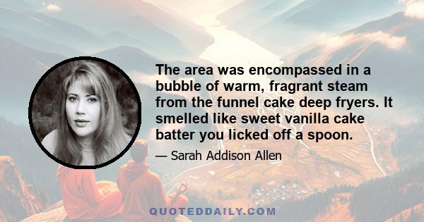 The area was encompassed in a bubble of warm, fragrant steam from the funnel cake deep fryers. It smelled like sweet vanilla cake batter you licked off a spoon.