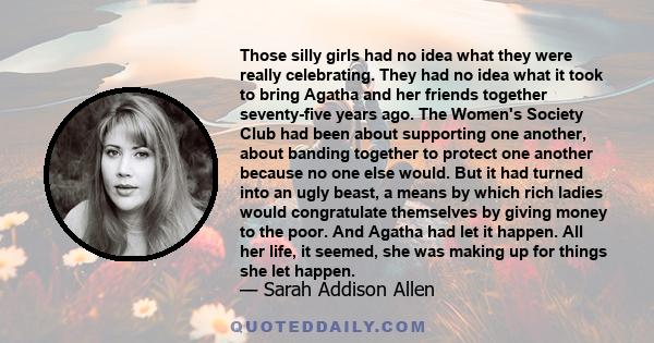 Those silly girls had no idea what they were really celebrating. They had no idea what it took to bring Agatha and her friends together seventy-five years ago. The Women's Society Club had been about supporting one