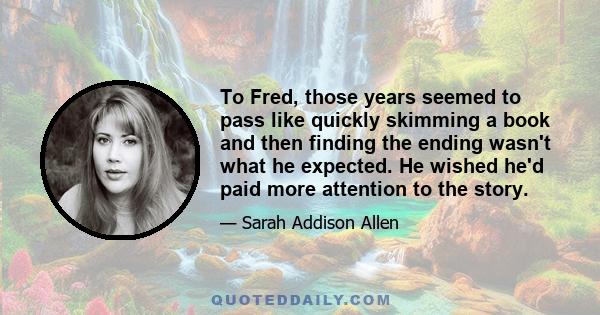 To Fred, those years seemed to pass like quickly skimming a book and then finding the ending wasn't what he expected. He wished he'd paid more attention to the story.