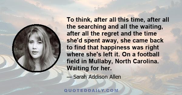 To think, after all this time, after all the searching and all the waiting, after all the regret and the time she'd spent away, she came back to find that happiness was right where she's left it. On a football field in