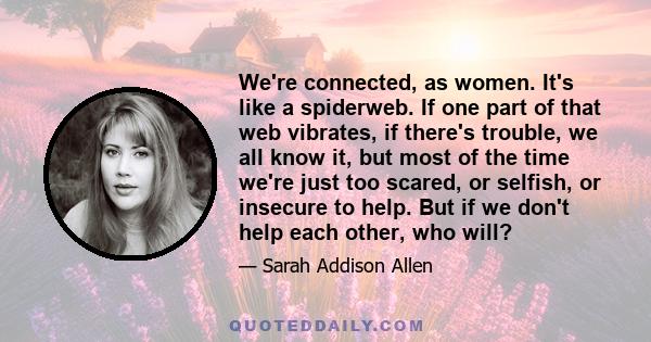 We're connected, as women. It's like a spiderweb. If one part of that web vibrates, if there's trouble, we all know it, but most of the time we're just too scared, or selfish, or insecure to help. But if we don't help