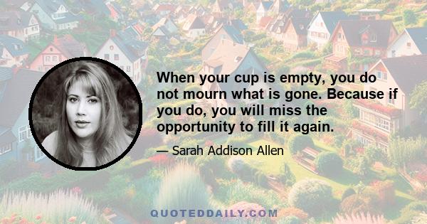 When your cup is empty, you do not mourn what is gone. Because if you do, you will miss the opportunity to fill it again.