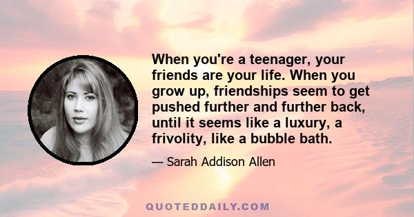 When you're a teenager, your friends are your life. When you grow up, friendships seem to get pushed further and further back, until it seems like a luxury, a frivolity, like a bubble bath.