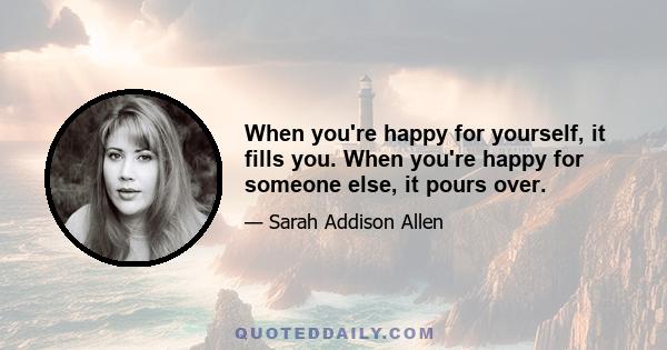 When you're happy for yourself, it fills you. When you're happy for someone else, it pours over.