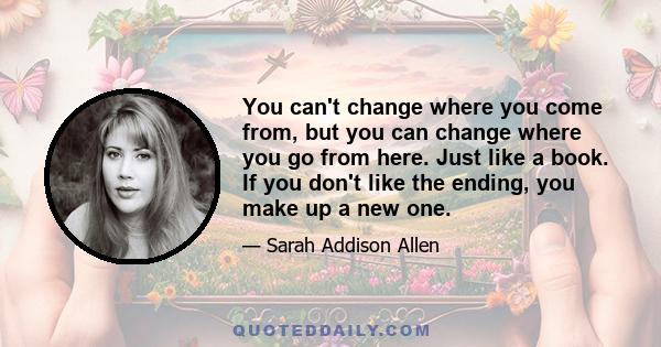 You can't change where you come from, but you can change where you go from here. Just like a book. If you don't like the ending, you make up a new one.