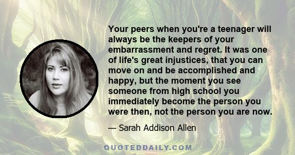 Your peers when you're a teenager will always be the keepers of your embarrassment and regret. It was one of life's great injustices, that you can move on and be accomplished and happy, but the moment you see someone