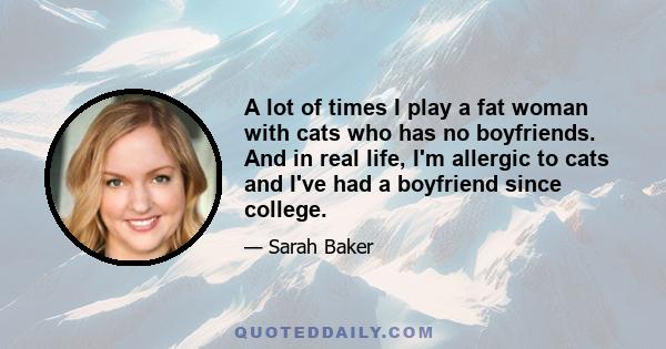 A lot of times I play a fat woman with cats who has no boyfriends. And in real life, I'm allergic to cats and I've had a boyfriend since college.