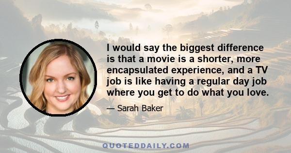 I would say the biggest difference is that a movie is a shorter, more encapsulated experience, and a TV job is like having a regular day job where you get to do what you love.