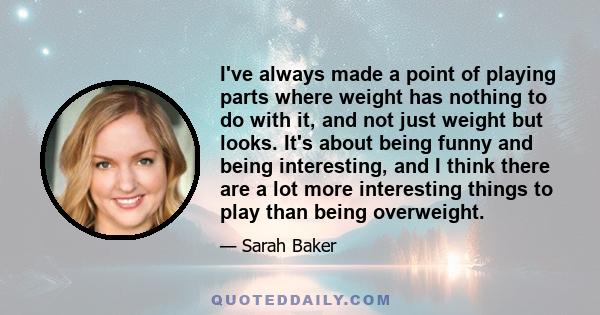 I've always made a point of playing parts where weight has nothing to do with it, and not just weight but looks. It's about being funny and being interesting, and I think there are a lot more interesting things to play