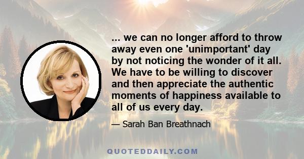 ... we can no longer afford to throw away even one 'unimportant' day by not noticing the wonder of it all. We have to be willing to discover and then appreciate the authentic moments of happiness available to all of us