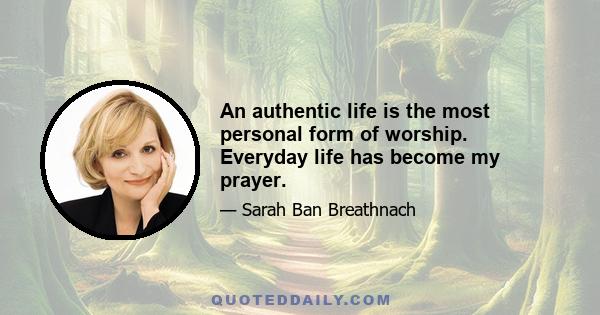 An authentic life is the most personal form of worship. Everyday life has become my prayer.