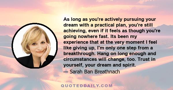 As long as you're actively pursuing your dream with a practical plan, you're still achieving, even if it feels as though you're going nowhere fast. Its been my experience that at the very moment I feel like giving up,