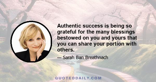 Authentic success is being so grateful for the many blessings bestowed on you and yours that you can share your portion with others.