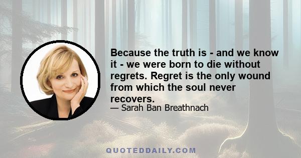 Because the truth is - and we know it - we were born to die without regrets. Regret is the only wound from which the soul never recovers.