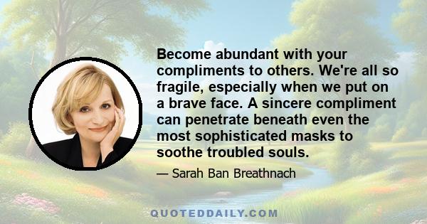 Become abundant with your compliments to others. We're all so fragile, especially when we put on a brave face. A sincere compliment can penetrate beneath even the most sophisticated masks to soothe troubled souls.