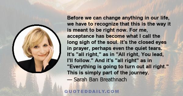 Before we can change anything in our life, we have to recognize that this is the way it is meant to be right now. For me, acceptance has become what I call the long sigh of the soul. It's the closed eyes in prayer,